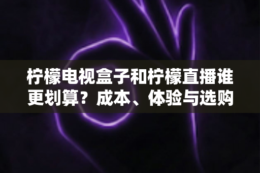 柠檬电视盒子和柠檬直播谁更划算？成本、体验与选购建议全面解析