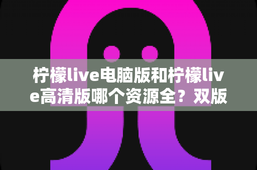 柠檬live电脑版和柠檬live高清版哪个资源全？双版本全方位对比评测与选择指南