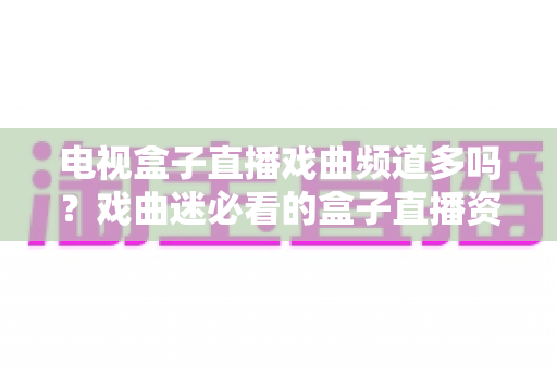 电视盒子直播戏曲频道多吗？戏曲迷必看的盒子直播资源全面盘点与选购指南