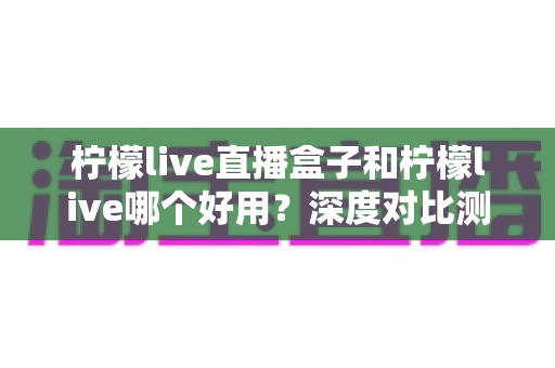 柠檬live直播盒子和柠檬live哪个好用?深度对比测评帮你做出最佳选择 柠檬live直播盒子和柠檬live哪个好用?深度对比测评帮你做出最佳选择