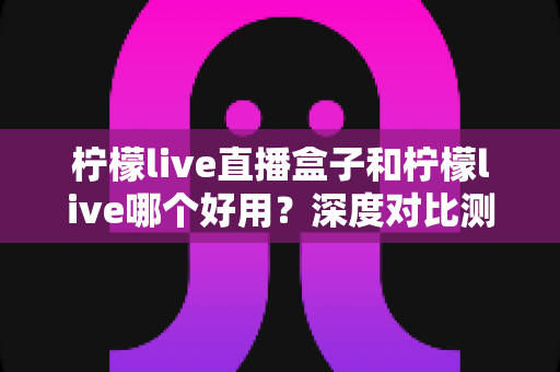 柠檬live直播盒子和柠檬live哪个好用？深度对比测评帮你做出最佳选择