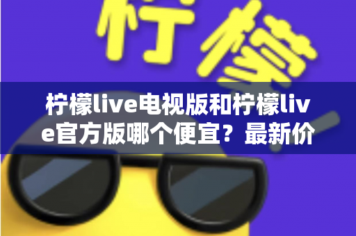 柠檬live电视版和柠檬live官方版哪个便宜？最新价格对比与省钱选购指南