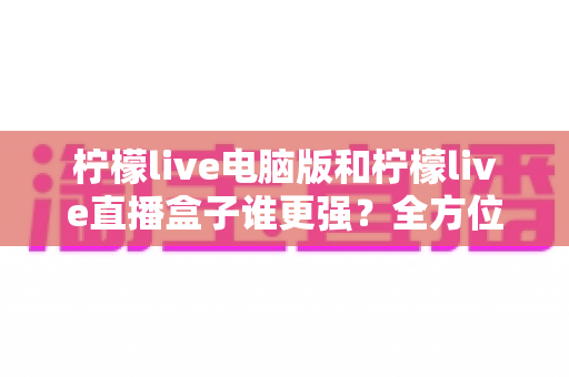 柠檬live电脑版和柠檬live直播盒子谁更强？全方位深度对比评测，帮你找到最适合自己的直播方案