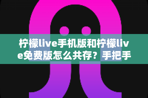 柠檬live手机版和柠檬live免费版怎么共存？手把手教你双版本同装不冲突的完整教程