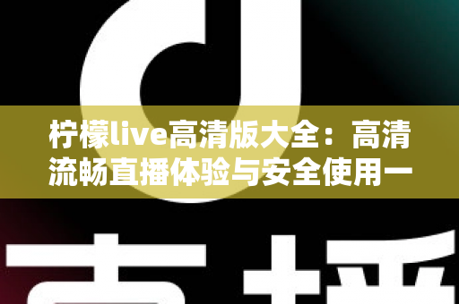 柠檬live高清版大全:高清流畅直播体验与安全使用一站式指南 柠檬live高清版大全:高清流畅直播体验与安全使用一站式指南
