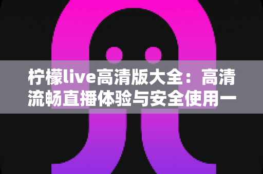 柠檬live高清版大全:高清流畅直播体验与安全使用一站式指南 柠檬live高清版大全:高清流畅直播体验与安全使用一站式指南