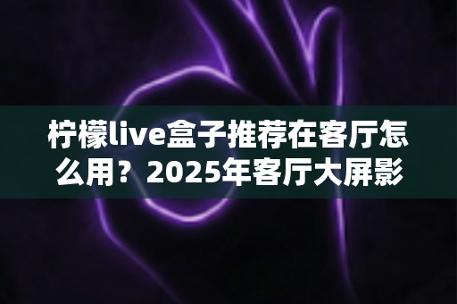 柠檬live盒子推荐在客厅怎么用？2025年客厅大屏影音升级完整使用指南