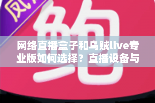 网络直播盒子和乌贼live专业版如何选择？直播设备与软件全方位选购指南