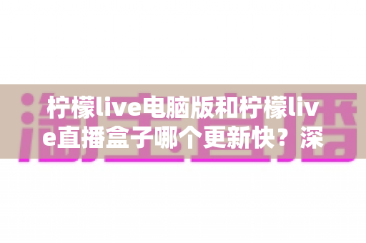柠檬live电脑版和柠檬live直播盒子哪个更新快?深度对比解析与实用选购指南 柠檬live电脑版和柠檬live直播盒子哪个更新快?深度对比解析与实用选购指南