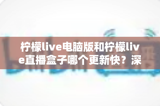 柠檬live电脑版和柠檬live直播盒子哪个更新快？深度对比解析与实用选购指南
