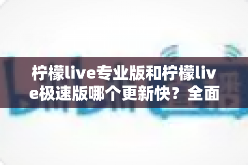 柠檬live专业版和柠檬live极速版哪个更新快？全面对比帮你选出更适合的版本