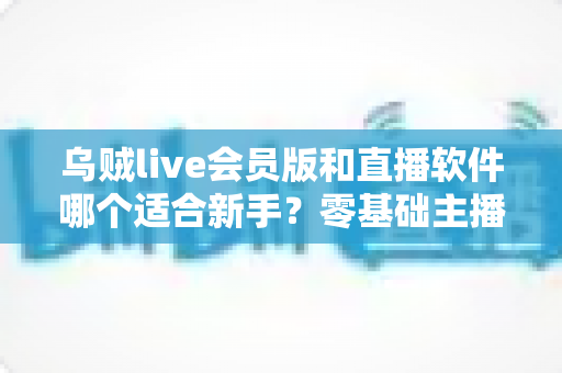 乌贼live会员版和直播软件哪个适合新手?零基础主播入门平台选择完全指南 乌贼live会员版和直播软件哪个适合新手?零基础主播入门平台选择完全指南