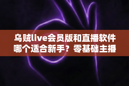 乌贼live会员版和直播软件哪个适合新手?零基础主播入门平台选择完全指南 乌贼live会员版和直播软件哪个适合新手?零基础主播入门平台选择完全指南