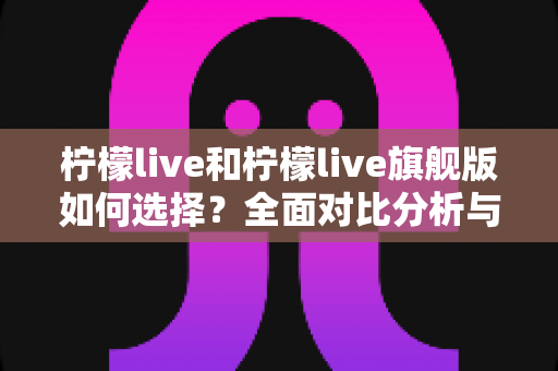 柠檬live和柠檬live旗舰版如何选择？全面对比分析与选购指南帮你做决定
