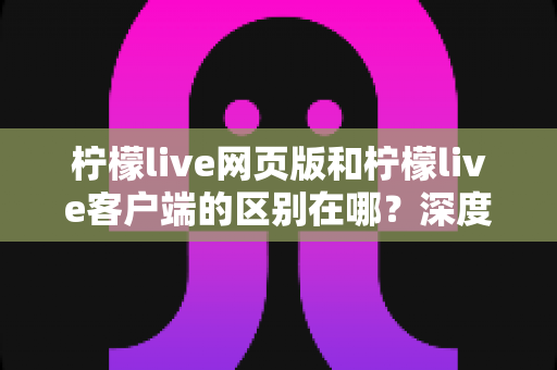 柠檬live网页版和柠檬live客户端的区别在哪？深度对比解析帮你选对使用方式