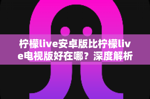 柠檬live安卓版比柠檬live电视版好在哪？深度解析移动端观影的七大核心优势与选择指南