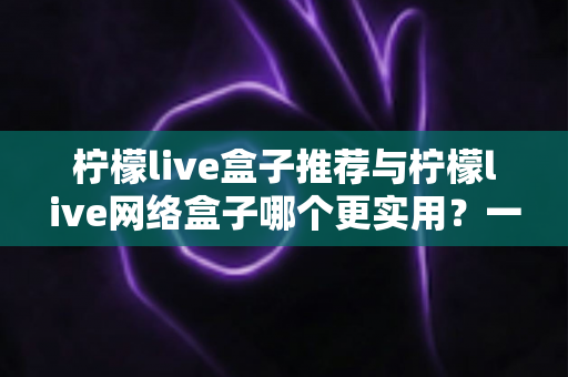 柠檬live盒子推荐与柠檬live网络盒子哪个更实用？一文看懂选购要点