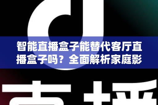 智能直播盒子能替代客厅直播盒子吗？全面解析家庭影音设备的差异、优劣与选购指南