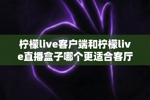 柠檬live客户端和柠檬live直播盒子哪个更适合客厅？全面解析与选购指南