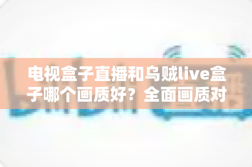 电视盒子直播和乌贼live盒子哪个画质好?全面画质对比与选购指南 电视盒子直播和乌贼live盒子哪个画质好?全面画质对比与选购指南