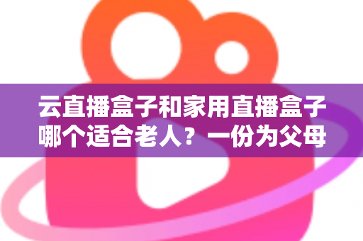 云直播盒子和家用直播盒子哪个适合老人？一份为父母量身打造的选购指南