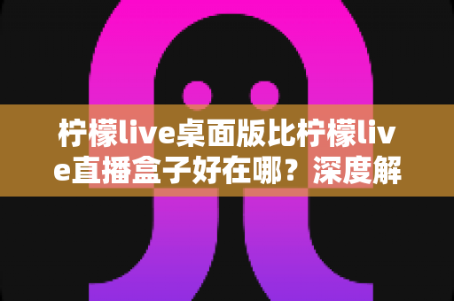 柠檬live桌面版比柠檬live直播盒子好在哪？深度解析两者的核心差异与选购指南