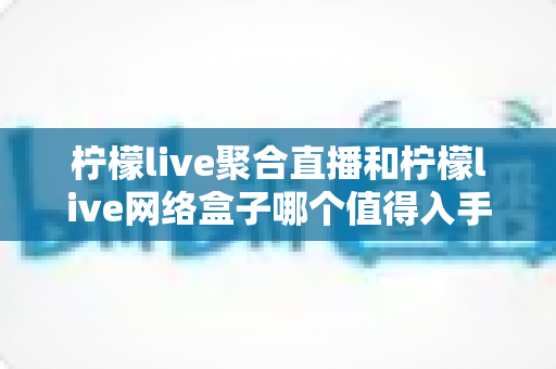 柠檬live聚合直播和柠檬live网络盒子哪个值得入手？一文读懂两大产品的真实差异与选购指南