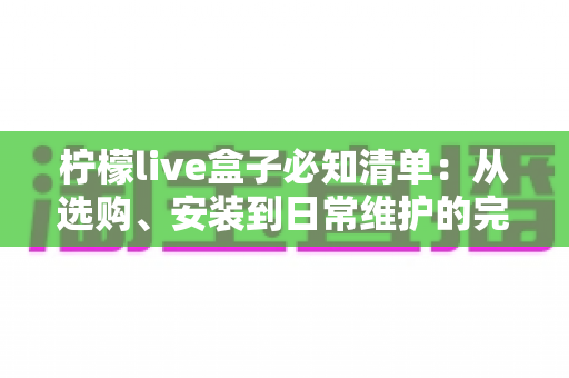 柠檬live盒子必知清单：从选购、安装到日常维护的完整实用指南