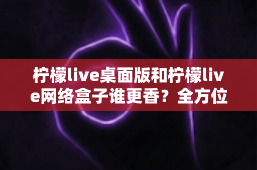 柠檬live桌面版和柠檬live网络盒子谁更香？全方位深度对比评测与选购指南