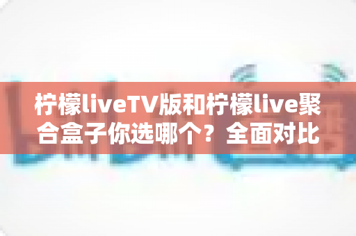 柠檬liveTV版和柠檬live聚合盒子你选哪个?全面对比分析与选购指南 柠檬liveTV版和柠檬live聚合盒子你选哪个?全面对比分析与选购指南