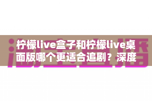 柠檬live盒子和柠檬live桌面版哪个更适合追剧？深度对比帮你选对追剧神器