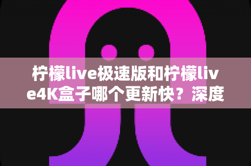 柠檬live极速版和柠檬live4K盒子哪个更新快？深度对比分析与选购全指南