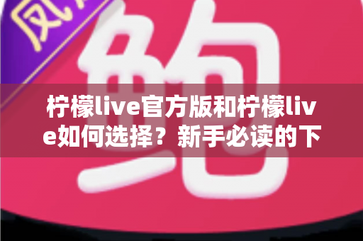 柠檬live官方版和柠檬live如何选择?新手必读的下载安装与安全使用完整指南 柠檬live官方版和柠檬live如何选择?新手必读的下载安装与安全使用完整指南