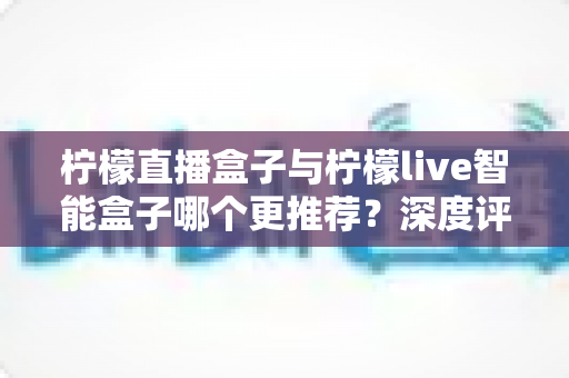 柠檬直播盒子与柠檬live智能盒子哪个更推荐?深度评测帮你一次选对不踩坑 柠檬直播盒子与柠檬live智能盒子哪个更推荐?深度评测帮你一次选对不踩坑