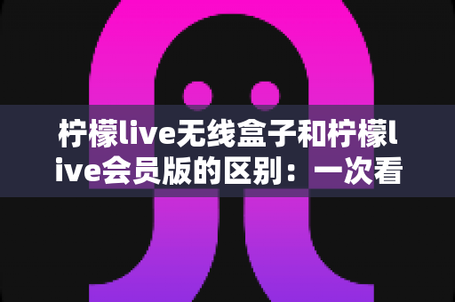 柠檬live无线盒子和柠檬live会员版的区别:一次看懂两大版本差异,选对不花冤枉钱 柠檬live无线盒子和柠檬live会员版的区别:一次看懂两大版本差异,选对不花冤枉钱