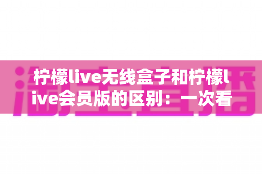 柠檬live无线盒子和柠檬live会员版的区别：一次看懂两大版本差异，选对不花冤枉钱