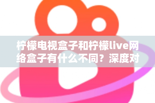 柠檬电视盒子和柠檬live网络盒子有什么不同?深度对比解析与选购指南一文读懂 柠檬电视盒子和柠檬live网络盒子有什么不同?深度对比解析与选购指南一文读懂
