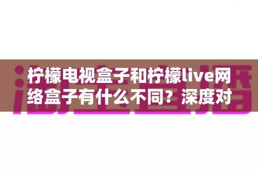 柠檬电视盒子和柠檬live网络盒子有什么不同?深度对比解析与选购指南一文读懂 柠檬电视盒子和柠檬live网络盒子有什么不同?深度对比解析与选购指南一文读懂