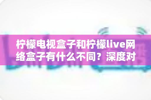 柠檬电视盒子和柠檬live网络盒子有什么不同?深度对比解析与选购指南一文读懂 柠檬电视盒子和柠檬live网络盒子有什么不同?深度对比解析与选购指南一文读懂