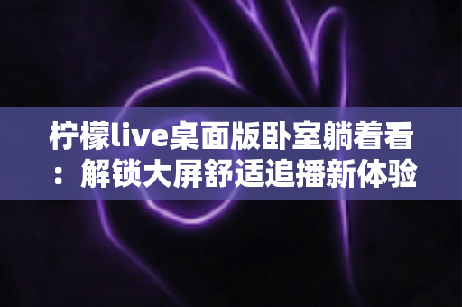 柠檬live桌面版卧室躺着看:解锁大屏舒适追播新体验,把卧室变成你的私人直播间影院 柠檬live桌面版卧室躺着看:解锁大屏舒适追播新体验,把卧室变成你的私人直播间影院