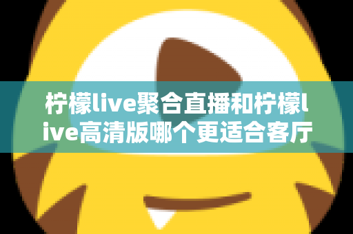 柠檬live聚合直播和柠檬live高清版哪个更适合客厅?一篇看懂的大屏观影选购指南 柠檬live聚合直播和柠檬live高清版哪个更适合客厅?一篇看懂的大屏观影选购指南