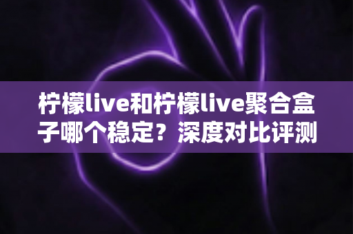 柠檬live和柠檬live聚合盒子哪个稳定？深度对比评测帮你选对直播工具