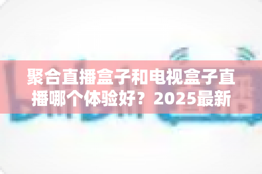 聚合直播盒子和电视盒子直播哪个体验好?2025最新深度对比评测与选购避坑指南 聚合直播盒子和电视盒子直播哪个体验好?2025最新深度对比评测与选购避坑指南