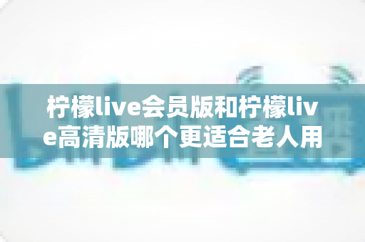 柠檬live会员版和柠檬live高清版哪个更适合老人用？全面对比帮您轻松做选择