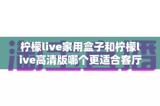 柠檬live家用盒子和柠檬live高清版哪个更适合客厅？2024年客厅观影设备深度选购指南