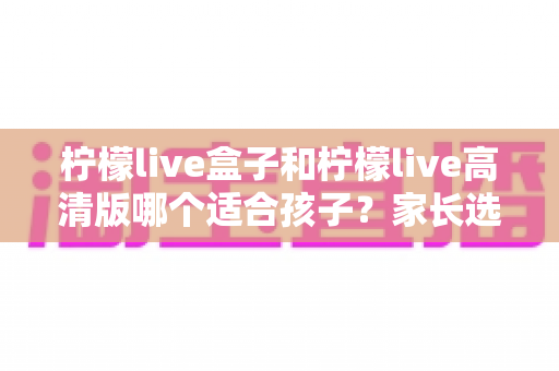 柠檬live盒子和柠檬live高清版哪个适合孩子？家长选购实用指南