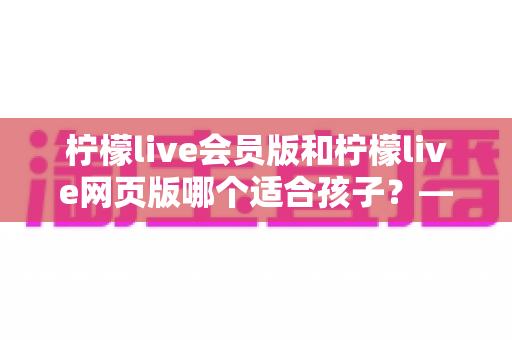 柠檬live会员版和柠檬live网页版哪个适合孩子?——家长选型全攻略与安全使用指南 柠檬live会员版和柠檬live网页版哪个适合孩子?——家长选型全攻略与安全使用指南