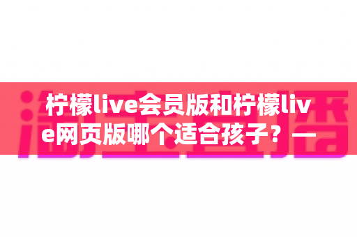 柠檬live会员版和柠檬live网页版哪个适合孩子?——家长选型全攻略与安全使用指南 柠檬live会员版和柠檬live网页版哪个适合孩子?——家长选型全攻略与安全使用指南