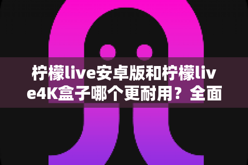 柠檬live安卓版和柠檬live4K盒子哪个更耐用？全面解析与深度对比指南
