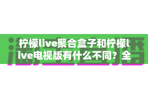 柠檬live聚合盒子和柠檬live电视版有什么不同？全面解析两大版本的核心区别与选购指南